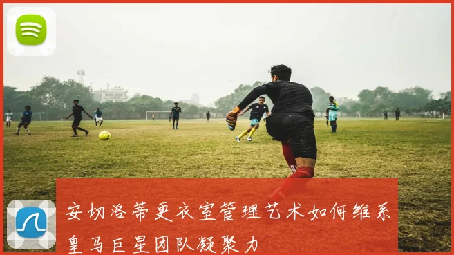 安切洛蒂更衣室管理艺术如何维系皇马巨星团队凝聚力