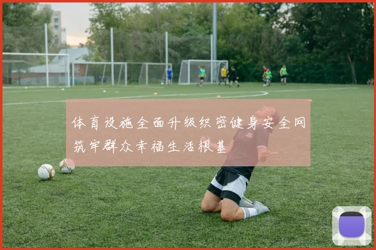 体育设施全面升级织密健身安全网筑牢群众幸福生活根基
