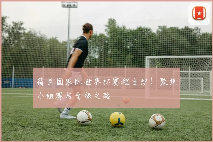 荷兰国家队世界杯赛程出炉！聚焦小组赛与晋级之路