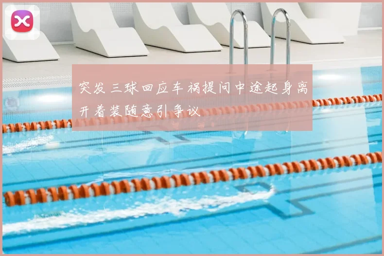 突发三球回应车祸提问中途起身离开着装随意引争议