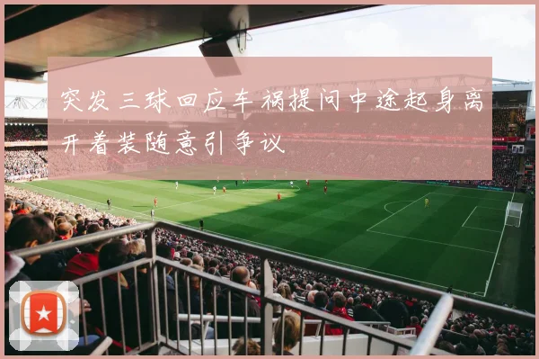 突发三球回应车祸提问中途起身离开着装随意引争议